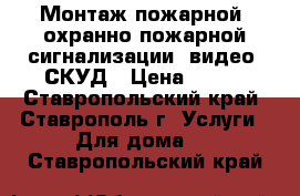 Монтаж пожарной, охранно-пожарной сигнализации, видео, СКУД › Цена ­ 999 - Ставропольский край, Ставрополь г. Услуги » Для дома   . Ставропольский край